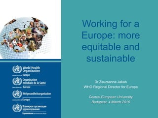 Working for a
Europe: more
equitable and
sustainable
Dr Zsuzsanna Jakab
WHO Regional Director for Europe
Central European University
Budapest, 4 March 2016
 