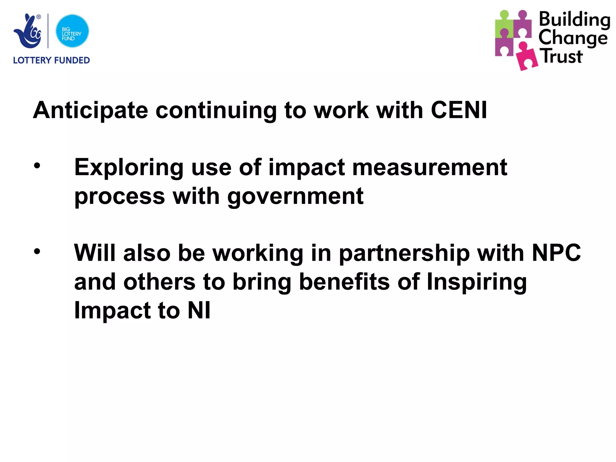 Anticipate continuing to work with CENI

•   Exploring use of impact measurement
    process with government

•   Will also be working in partnership with NPC
    and others to bring benefits of Inspiring
    Impact to NI
 