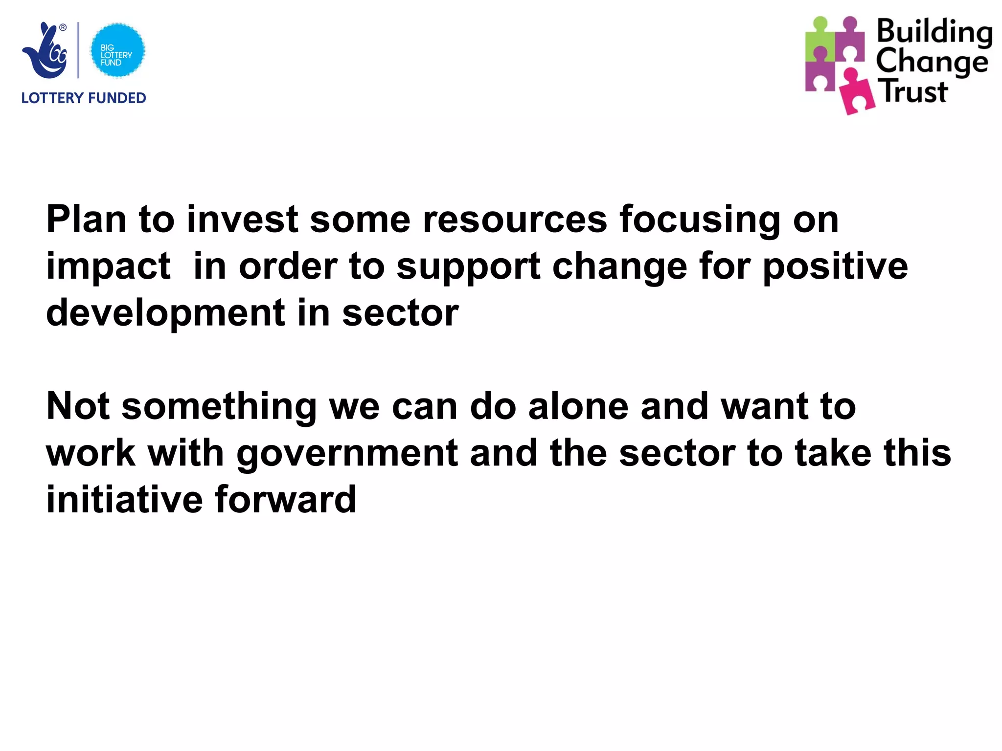 Plan to invest some resources focusing on
impact in order to support change for positive
development in sector

Not something we can do alone and want to
work with government and the sector to take this
initiative forward
 