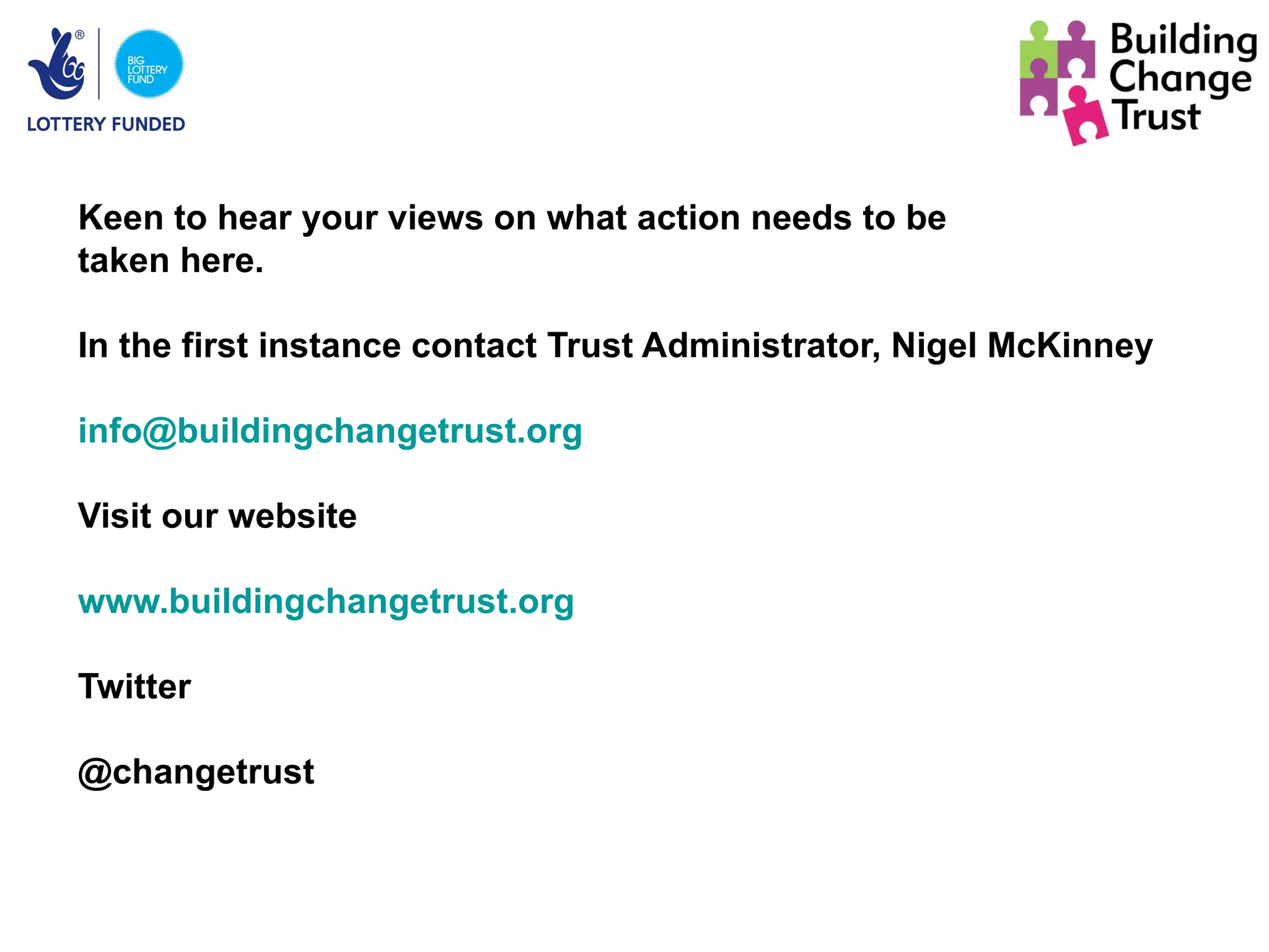 Keen to hear your views on what action needs to be
taken here.

In the first instance contact Trust Administrator, Nigel McKinney

info@buildingchangetrust.org

Visit our website

www.buildingchangetrust.org

Twitter

@changetrust
 