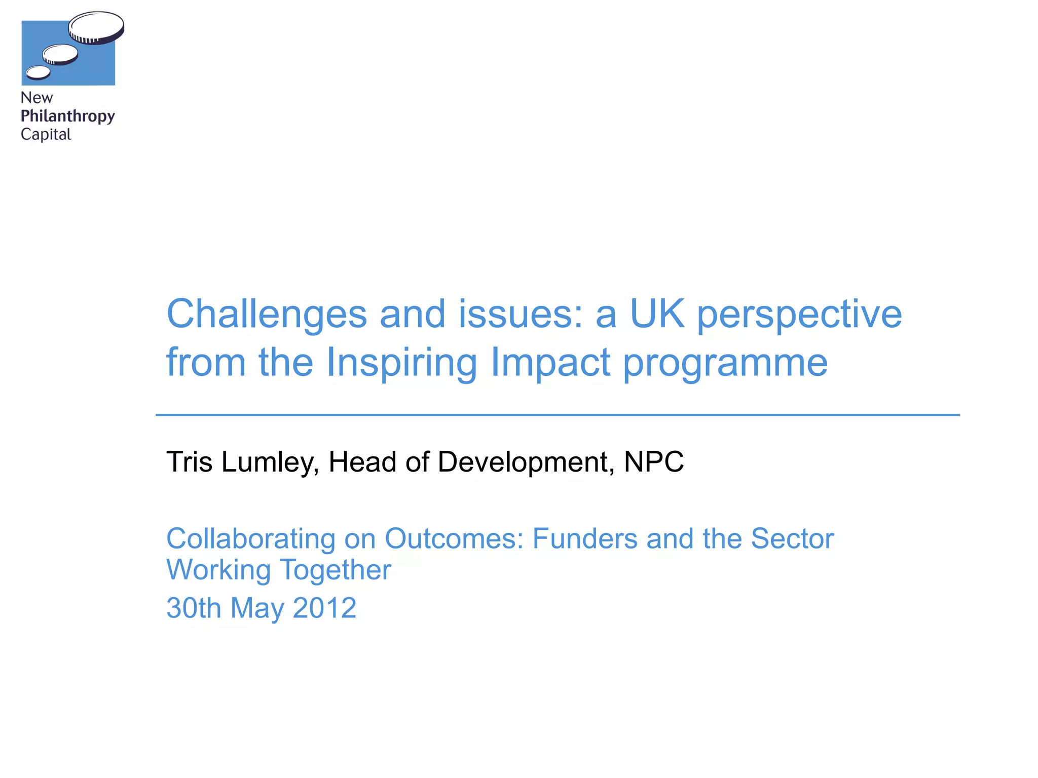 Challenges and issues: a UK perspective
from the Inspiring Impact programme

Tris Lumley, Head of Development, NPC

Collaborating on Outcomes: Funders and the Sector
Working Together
30th May 2012
 