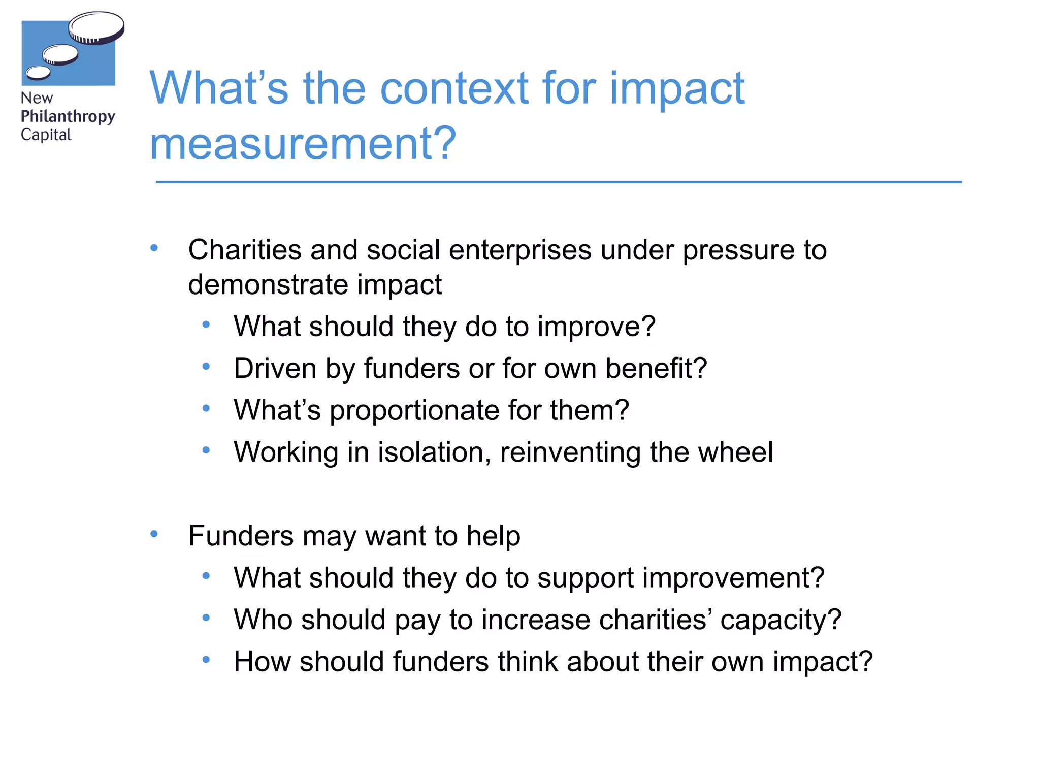 What’s the context for impact
measurement?

•   Charities and social enterprises under pressure to
    demonstrate impact
     • What should they do to improve?
     • Driven by funders or for own benefit?
     • What’s proportionate for them?
     • Working in isolation, reinventing the wheel

•   Funders may want to help
     • What should they do to support improvement?
     • Who should pay to increase charities’ capacity?
     • How should funders think about their own impact?
 