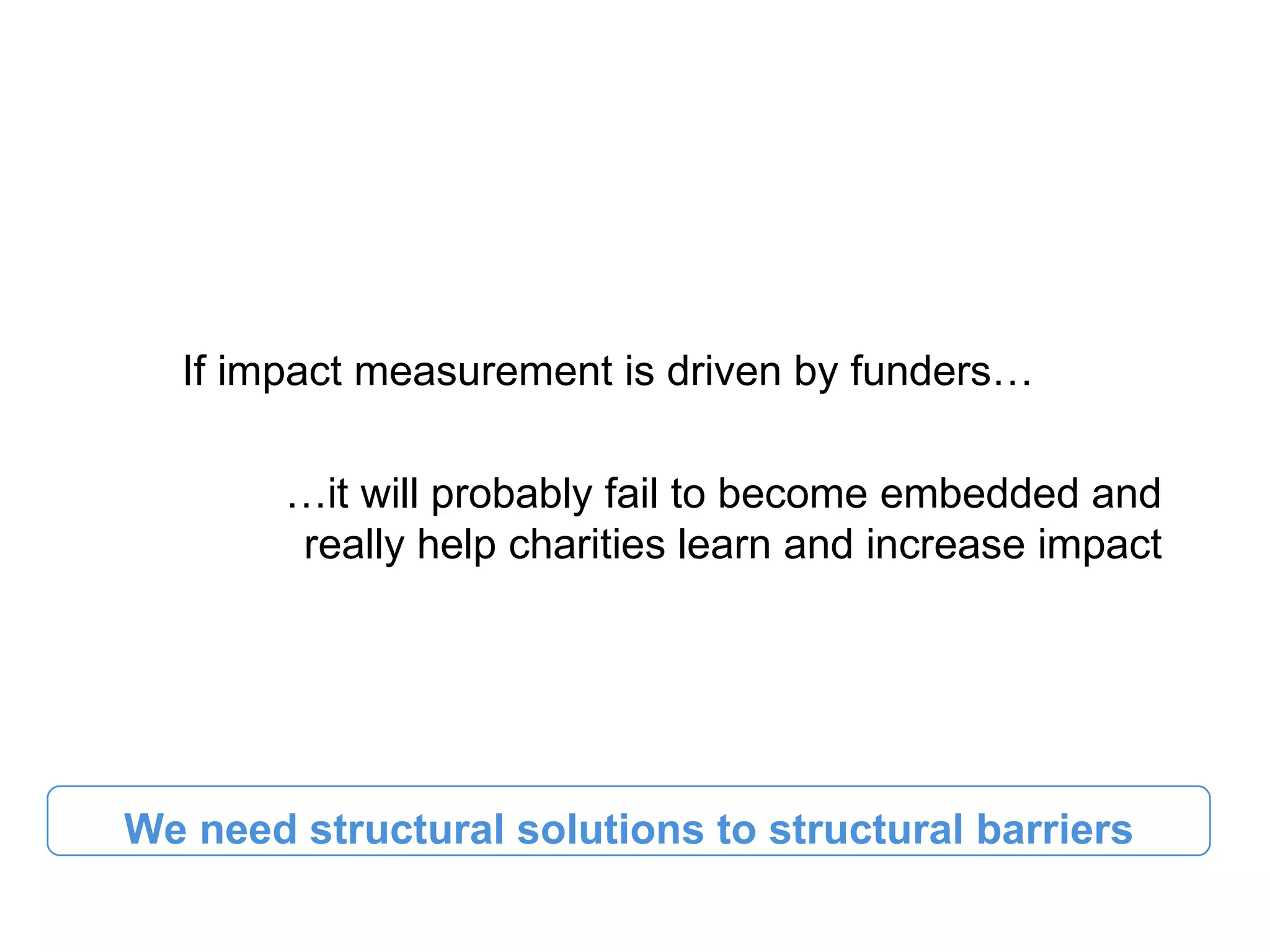 If impact measurement is driven by funders…

        …it will probably fail to become embedded and
        really help charities learn and increase impact




We need structural solutions to structural barriers
 