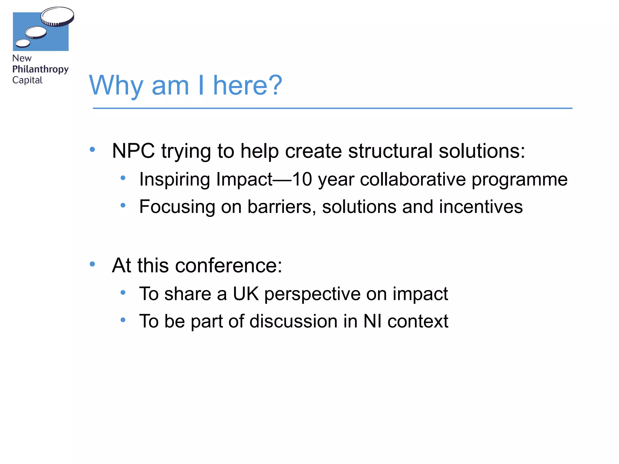 Why am I here?

• NPC trying to help create structural solutions:
   • Inspiring Impact—10 year collaborative programme
   • Focusing on barriers, solutions and incentives


• At this conference:
   • To share a UK perspective on impact
   • To be part of discussion in NI context
 