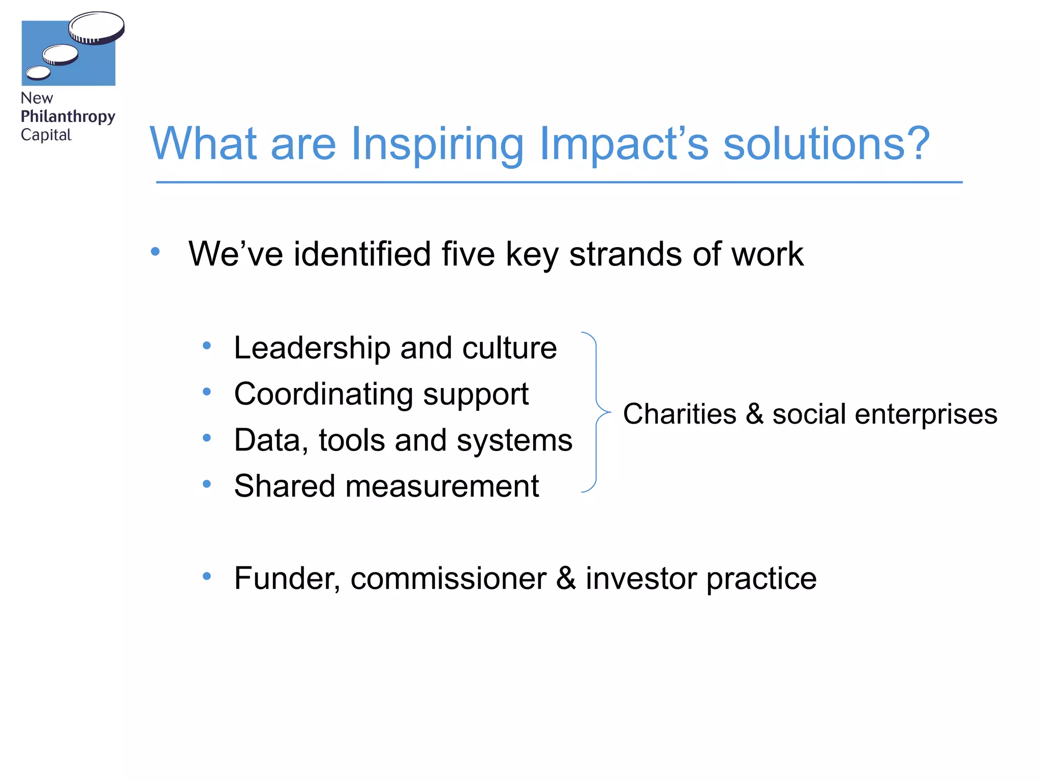 What are Inspiring Impact’s solutions?

• We’ve identified five key strands of work

   •   Leadership and culture
   •   Coordinating support
                                 Charities & social enterprises
   •   Data, tools and systems
   •   Shared measurement

   • Funder, commissioner & investor practice
 