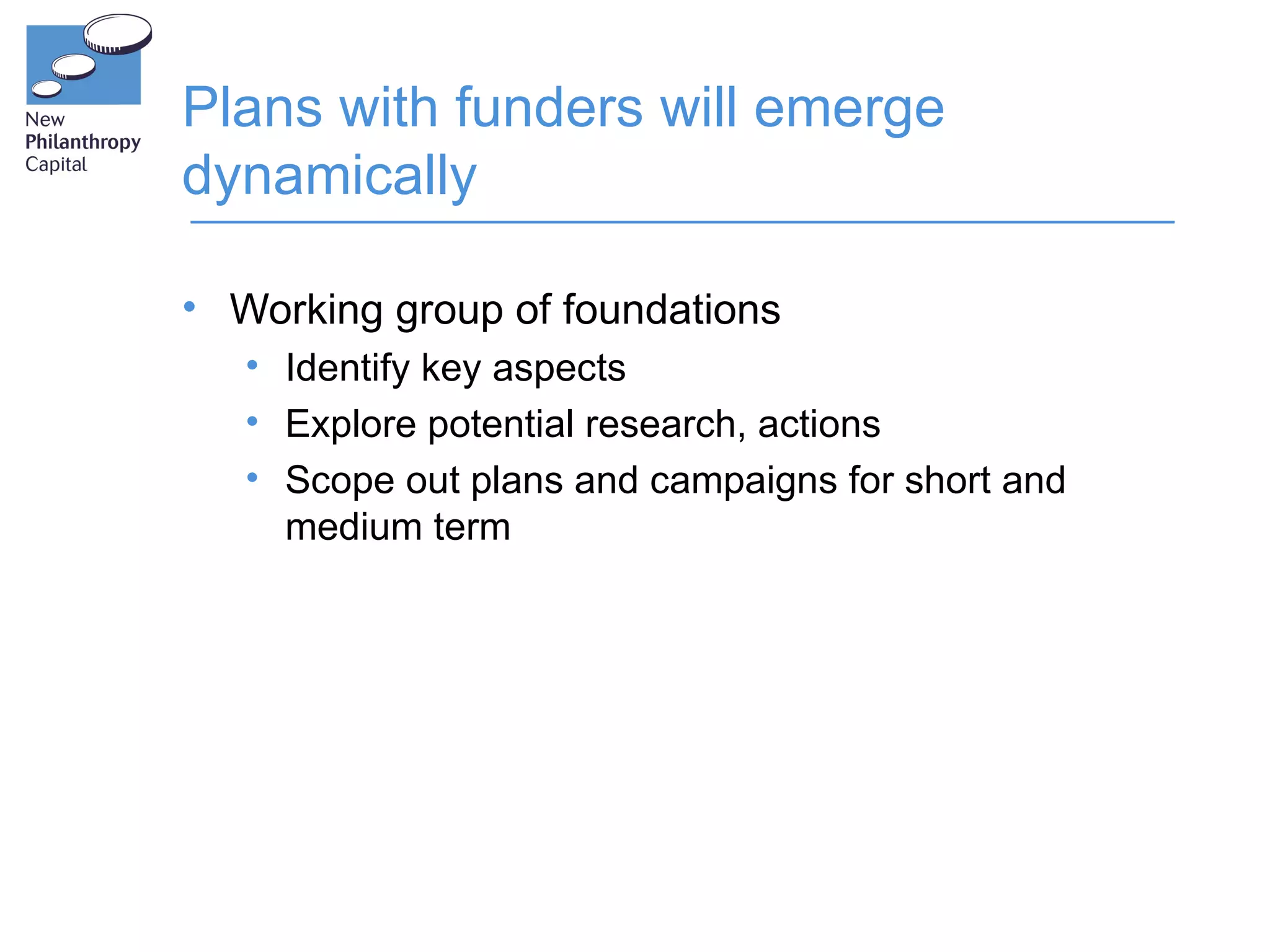 Plans with funders will emerge
dynamically

• Working group of foundations
   • Identify key aspects
   • Explore potential research, actions
   • Scope out plans and campaigns for short and
     medium term
 