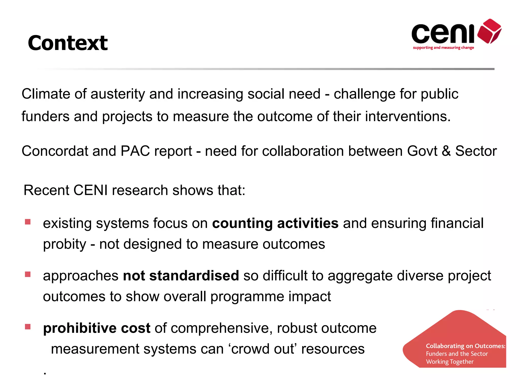 Context

Climate of austerity and increasing social need - challenge for public
funders and projects to measure the outcome of their interventions.

Concordat and PAC report - need for collaboration between Govt & Sector

Recent CENI research shows that:

   existing systems focus on counting activities and ensuring financial
    probity - not designed to measure outcomes

   approaches not standardised so difficult to aggregate diverse project
    outcomes to show overall programme impact

   prohibitive cost of comprehensive, robust outcome
      measurement systems can ‘crowd out’ resources
    .
 