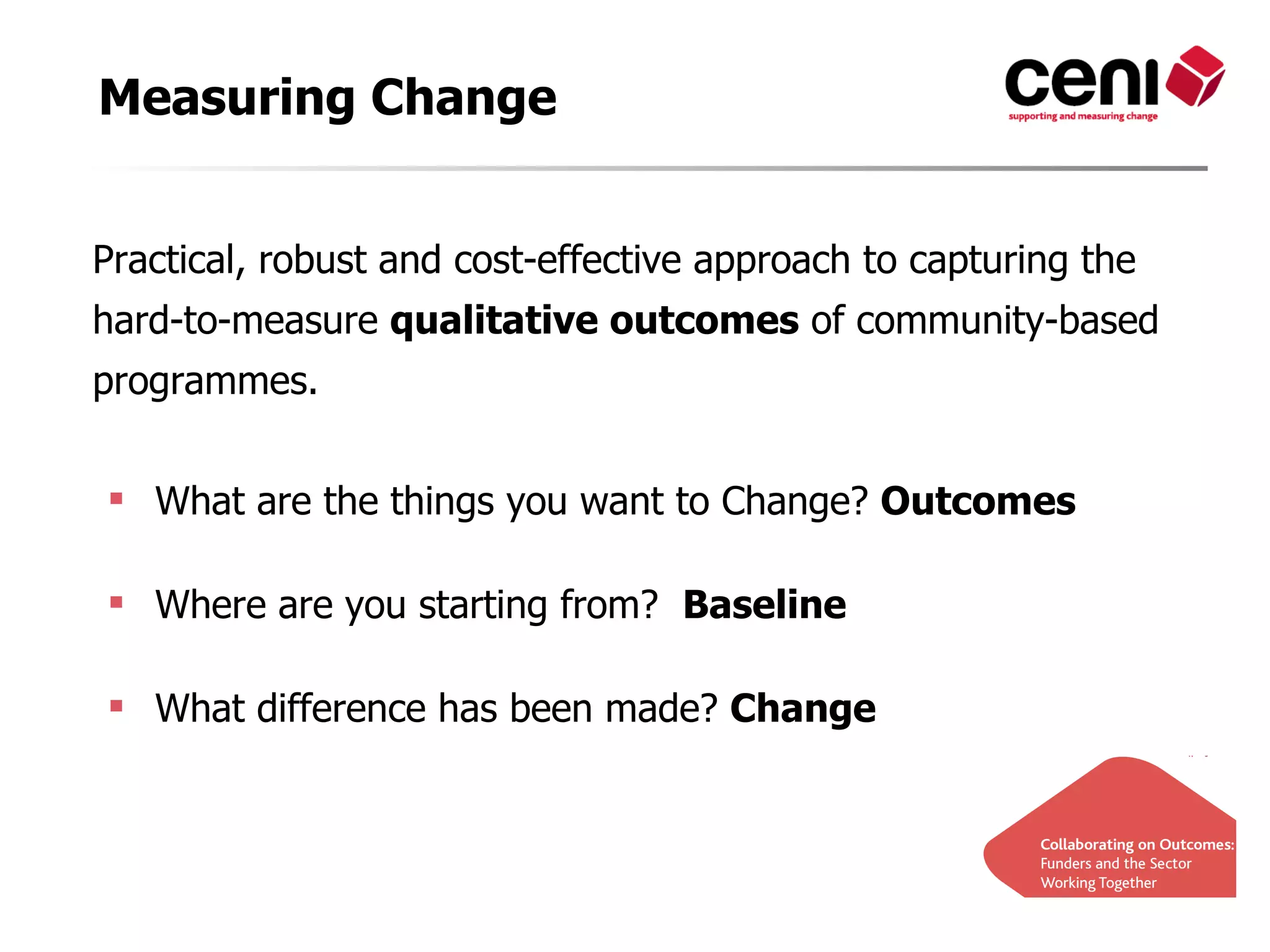 Measuring Change


Practical, robust and cost-effective approach to capturing the
hard-to-measure qualitative outcomes of community-based
programmes.


 What are the things you want to Change? Outcomes

 Where are you starting from? Baseline

 What difference has been made? Change
 