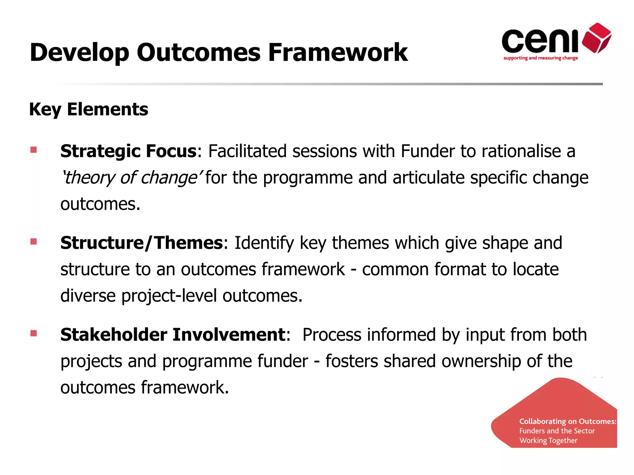 Develop Outcomes Framework

Key Elements

   Strategic Focus: Facilitated sessions with Funder to rationalise a
    ‘theory of change’ for the programme and articulate specific change
    outcomes.

   Structure/Themes: Identify key themes which give shape and
    structure to an outcomes framework - common format to locate
    diverse project-level outcomes.

   Stakeholder Involvement: Process informed by input from both
    projects and programme funder - fosters shared ownership of the
    outcomes framework.
 