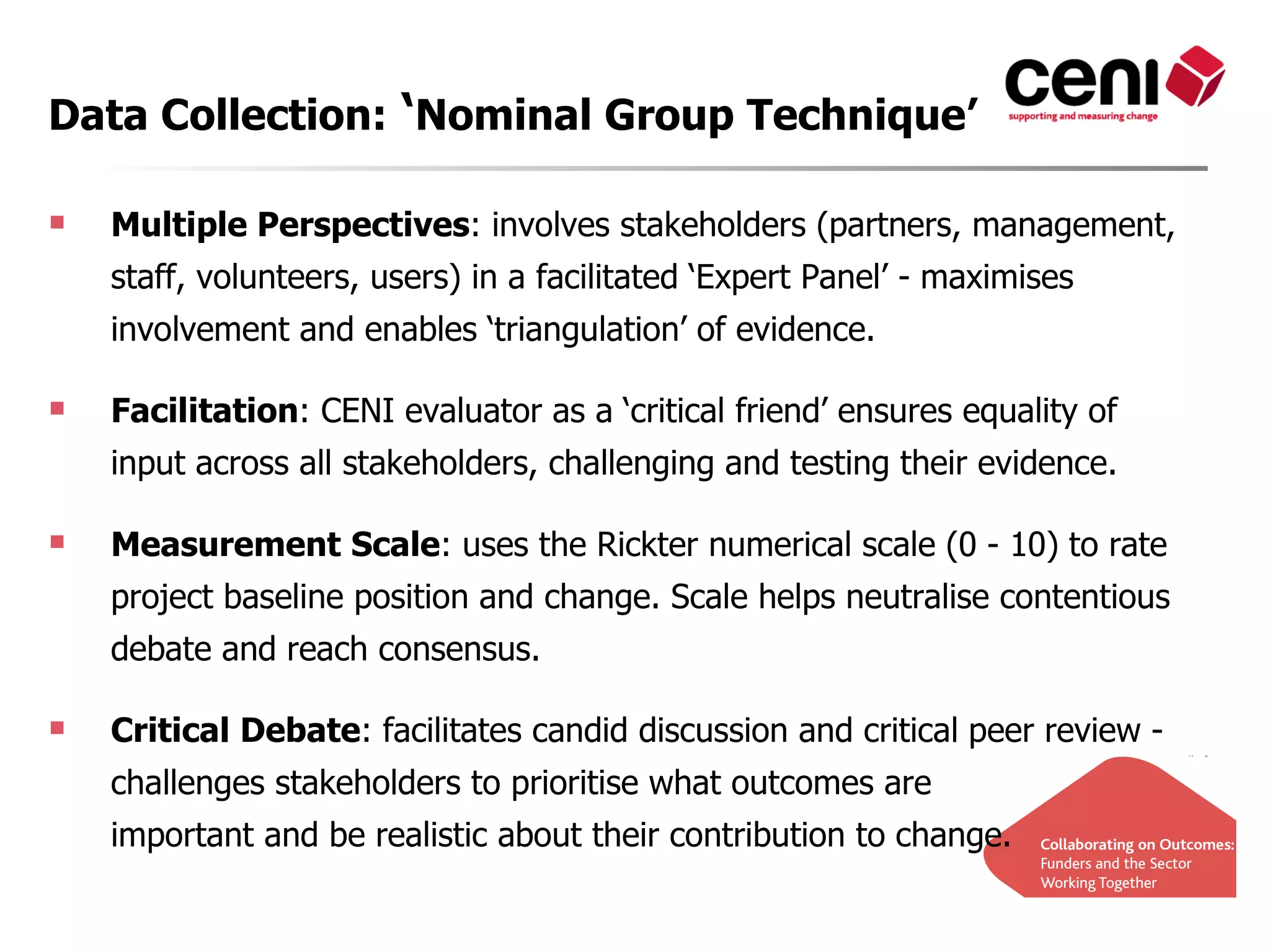 Data Collection: ‘Nominal Group Technique’

   Multiple Perspectives: involves stakeholders (partners, management,
    staff, volunteers, users) in a facilitated ‘Expert Panel’ - maximises
    involvement and enables ‘triangulation’ of evidence.

   Facilitation: CENI evaluator as a ‘critical friend’ ensures equality of
    input across all stakeholders, challenging and testing their evidence.

   Measurement Scale: uses the Rickter numerical scale (0 - 10) to rate
    project baseline position and change. Scale helps neutralise contentious
    debate and reach consensus.

   Critical Debate: facilitates candid discussion and critical peer review -
    challenges stakeholders to prioritise what outcomes are
    important and be realistic about their contribution to change.
 