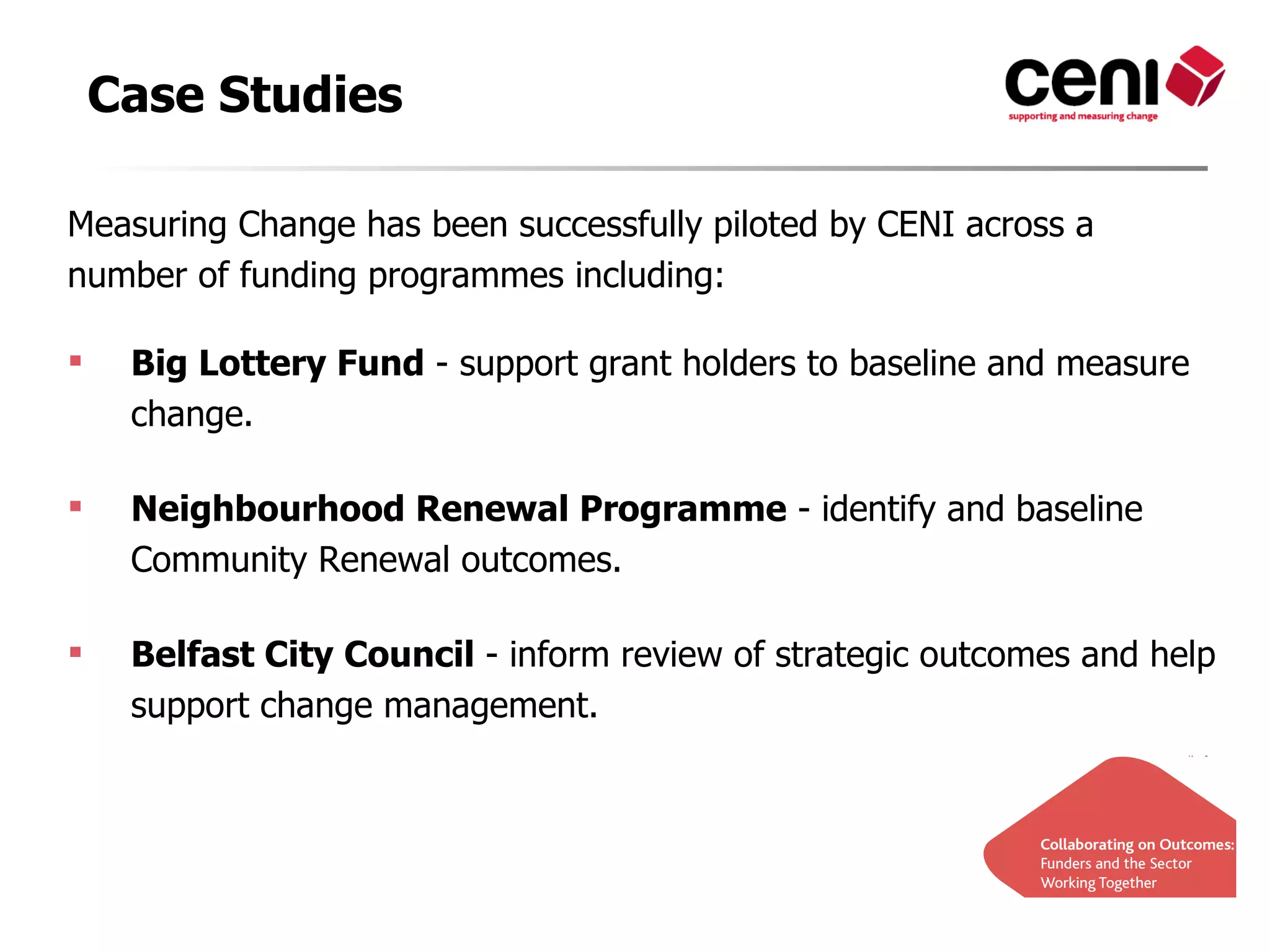 Case Studies

Measuring Change has been successfully piloted by CENI across a
number of funding programmes including:

    Big Lottery Fund - support grant holders to baseline and measure
     change.

    Neighbourhood Renewal Programme - identify and baseline
     Community Renewal outcomes.

    Belfast City Council - inform review of strategic outcomes and help
     support change management.
 