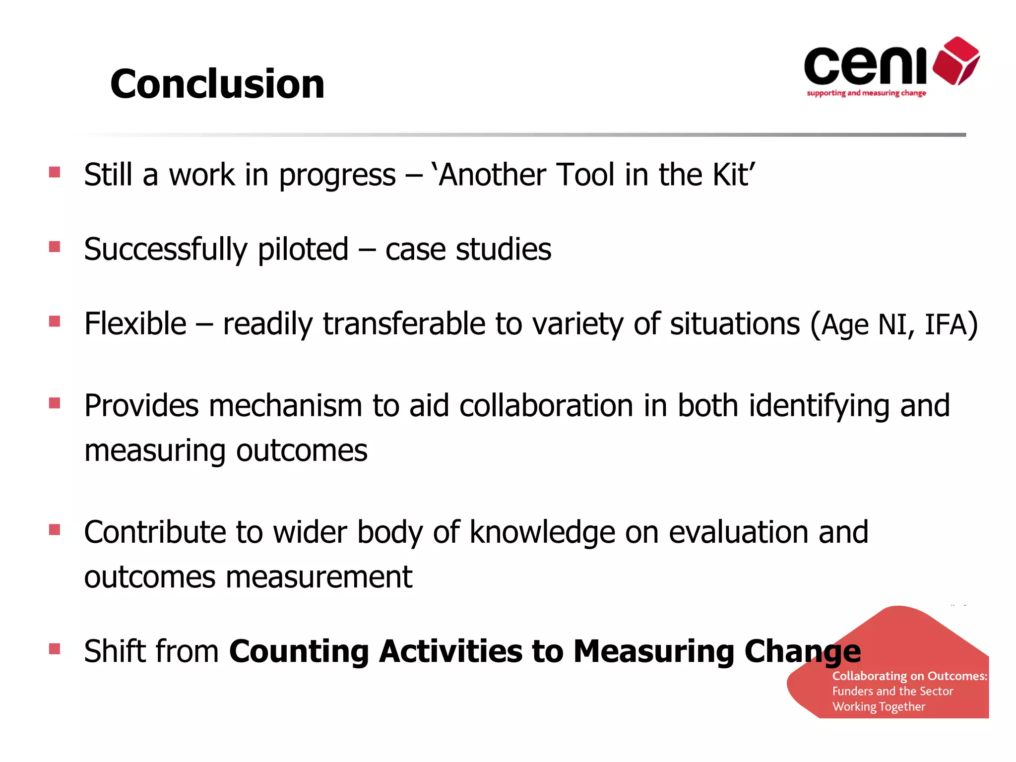 Conclusion

 Still a work in progress – ‘Another Tool in the Kit’

 Successfully piloted – case studies

 Flexible – readily transferable to variety of situations (Age NI, IFA)

 Provides mechanism to aid collaboration in both identifying and
  measuring outcomes

 Contribute to wider body of knowledge on evaluation and
  outcomes measurement

 Shift from Counting Activities to Measuring Change
 
