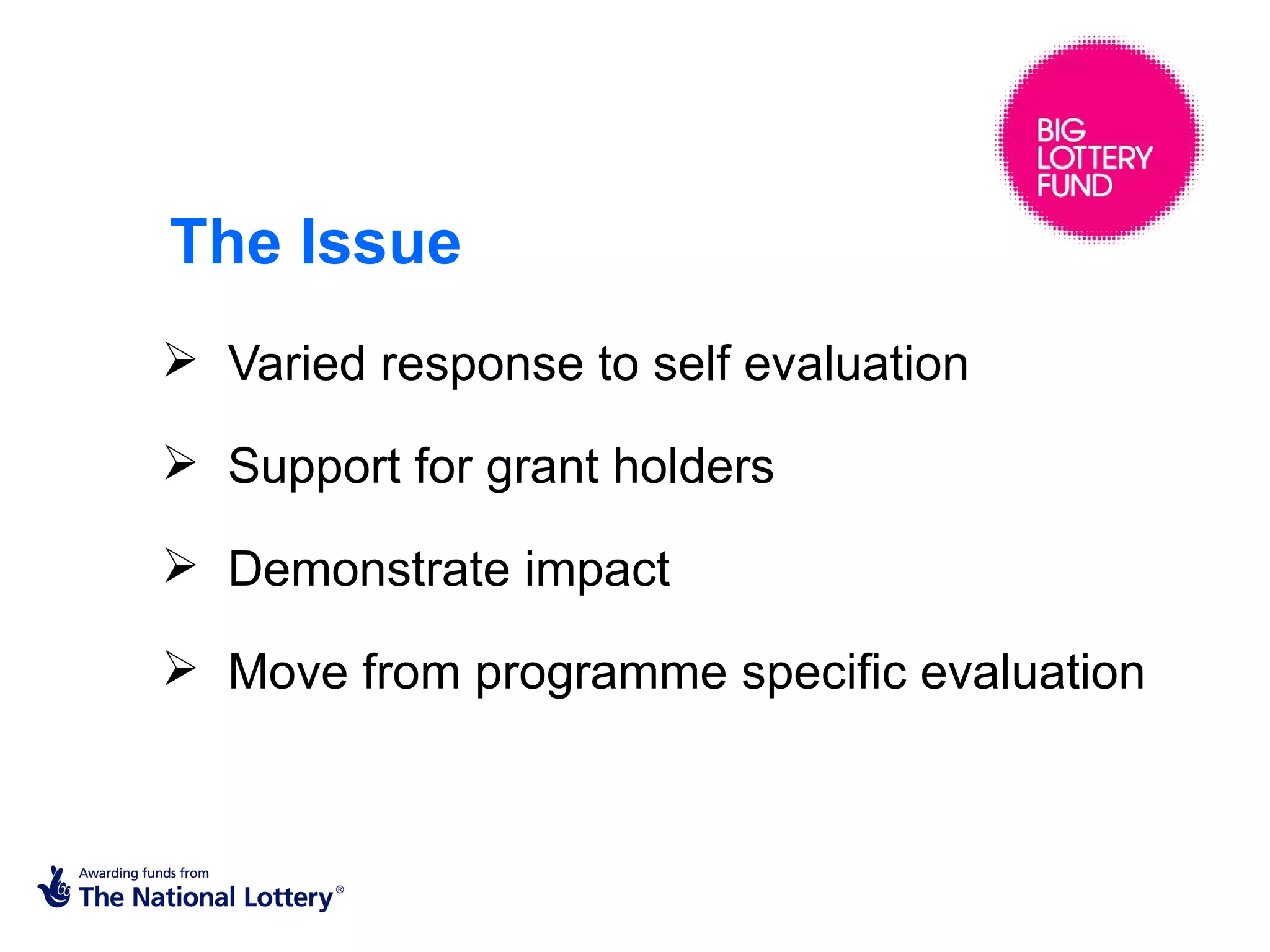The Issue
 Varied response to self evaluation

 Support for grant holders

 Demonstrate impact

 Move from programme specific evaluation
 