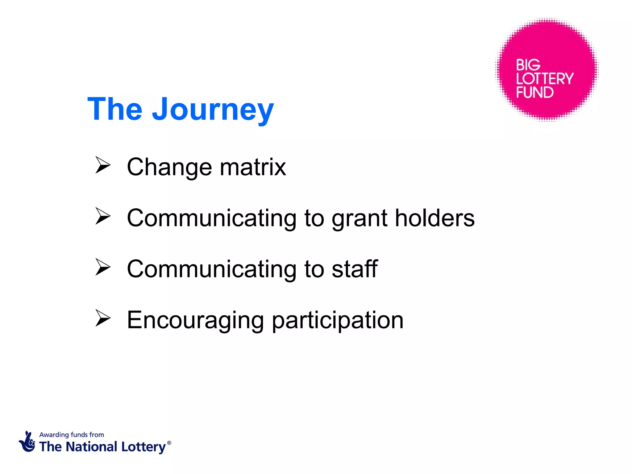The Journey
 Change matrix

 Communicating to grant holders

 Communicating to staff

 Encouraging participation
 