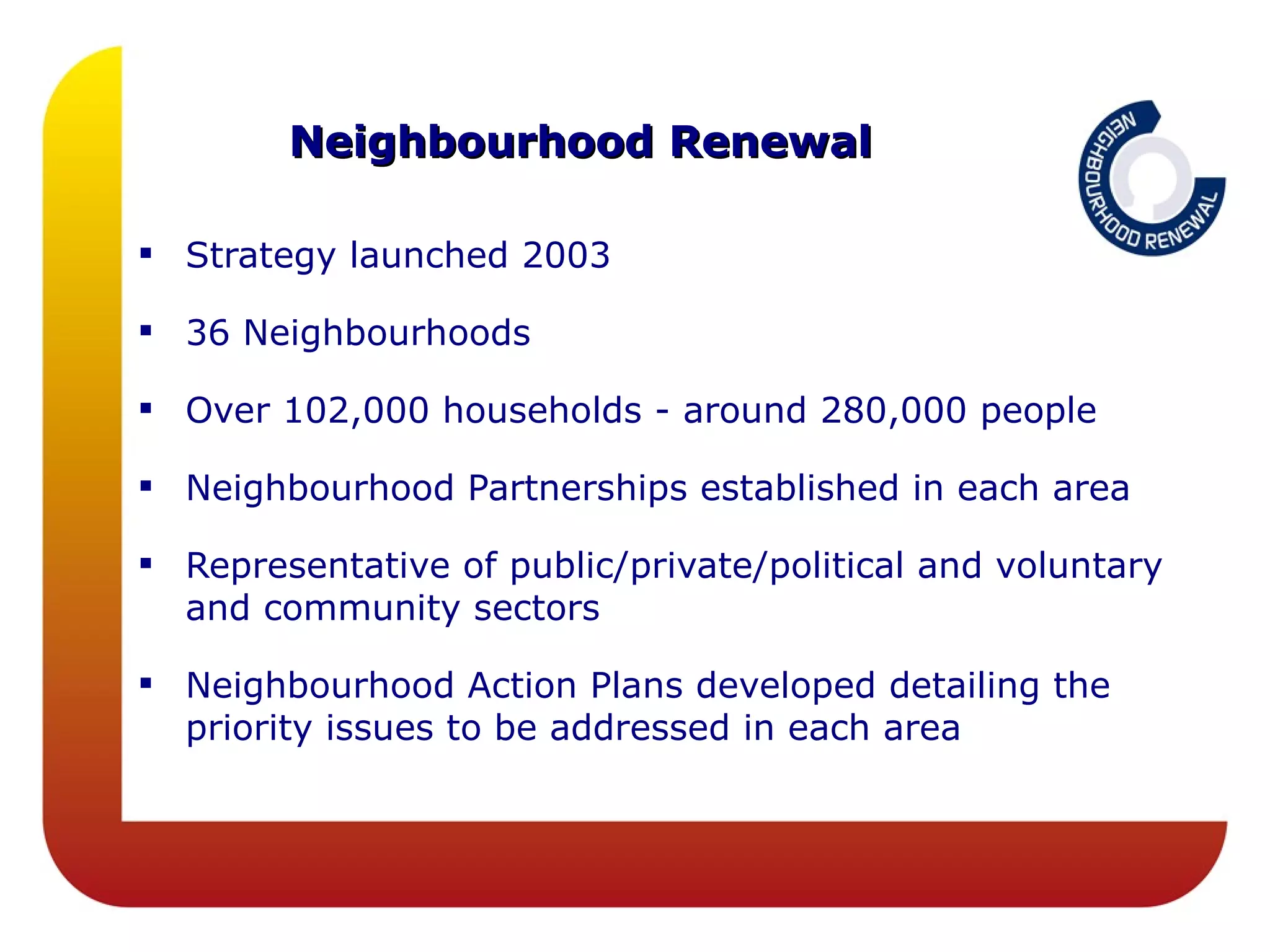 Neighbourhood Renewal

 Strategy launched 2003

 36 Neighbourhoods

 Over 102,000 households - around 280,000 people

 Neighbourhood Partnerships established in each area

 Representative of public/private/political and voluntary
  and community sectors

 Neighbourhood Action Plans developed detailing the
  priority issues to be addressed in each area
 