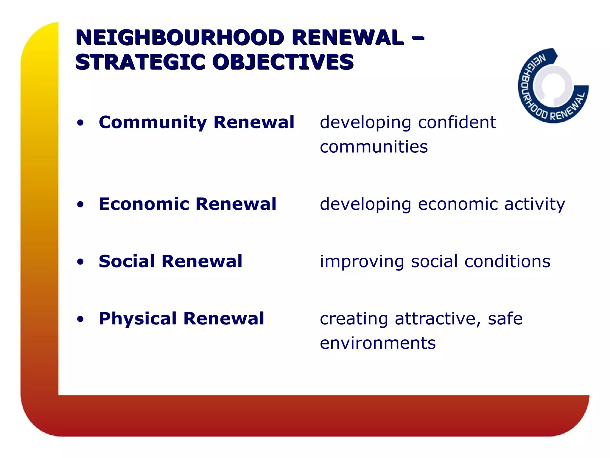 NEIGHBOURHOOD RENEWAL –
STRATEGIC OBJECTIVES

• Community Renewal   developing confident
                      communities


• Economic Renewal    developing economic activity


• Social Renewal      improving social conditions


• Physical Renewal    creating attractive, safe
                      environments
 