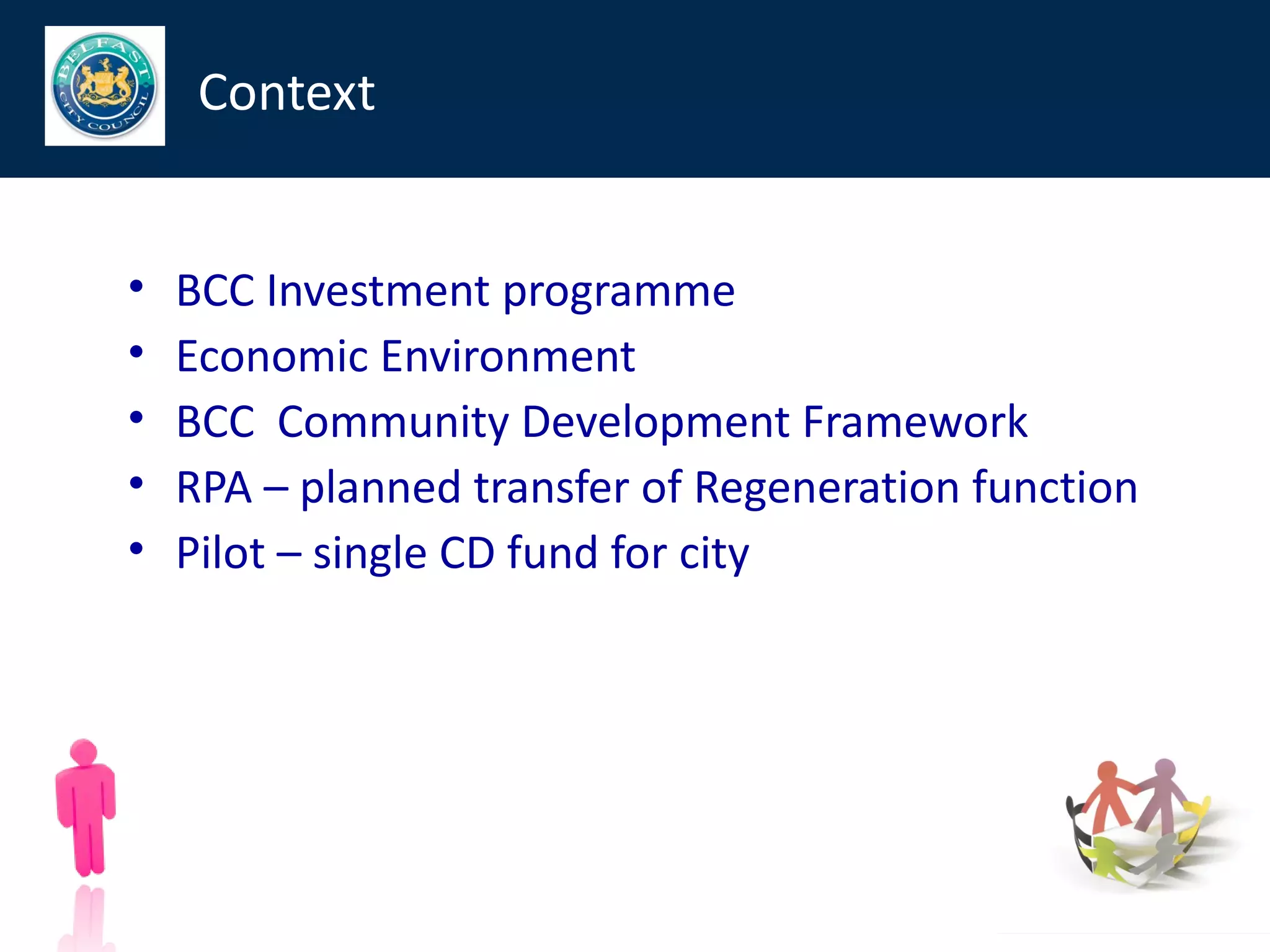 Context


•   BCC Investment programme
•   Economic Environment
•   BCC Community Development Framework
•   RPA – planned transfer of Regeneration function
•   Pilot – single CD fund for city
 
