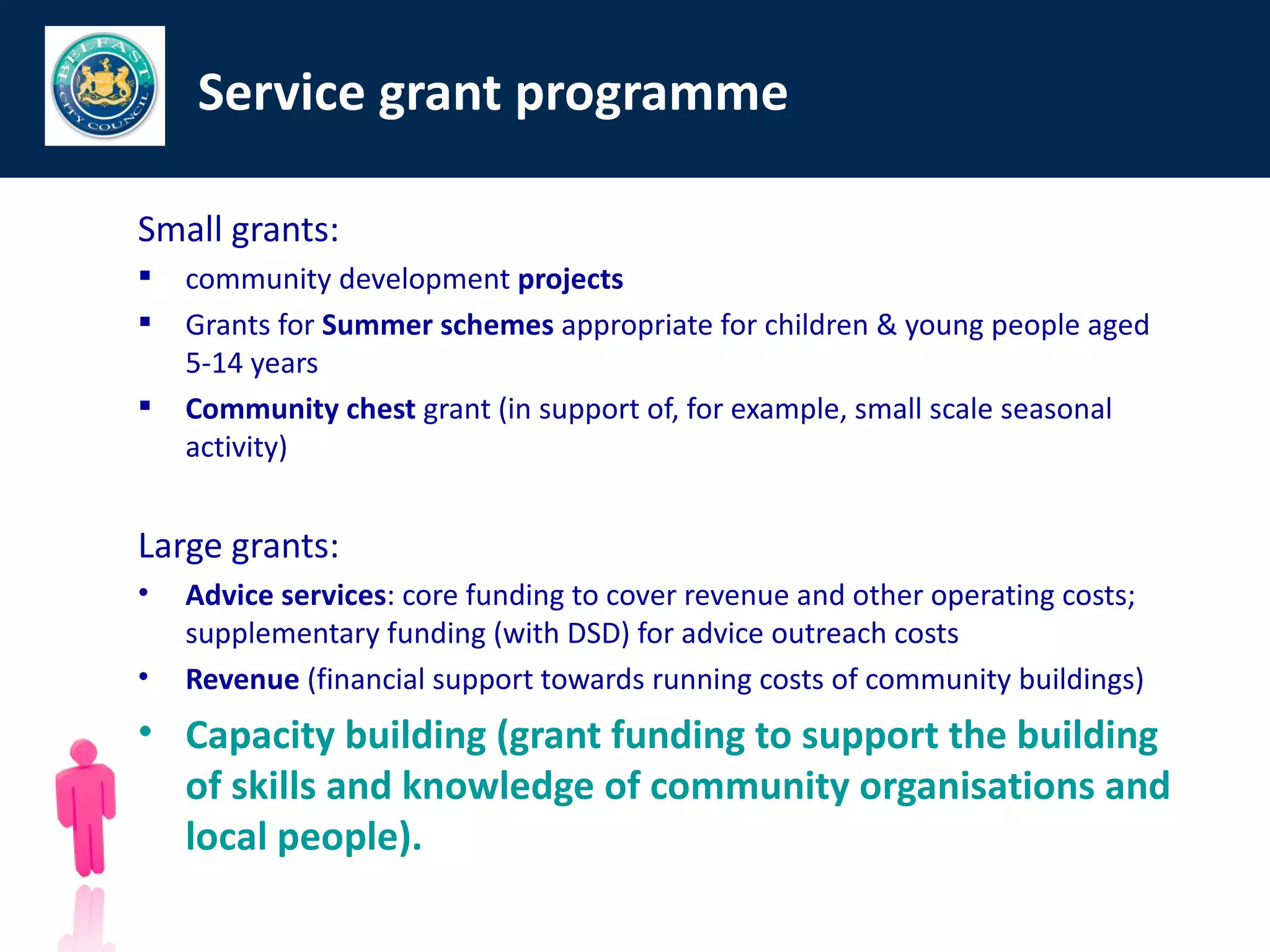 Service grant programme

Small grants:
   community development projects
   Grants for Summer schemes appropriate for children & young people aged
    5-14 years
   Community chest grant (in support of, for example, small scale seasonal
    activity)


Large grants:
•   Advice services: core funding to cover revenue and other operating costs;
    supplementary funding (with DSD) for advice outreach costs
•   Revenue (financial support towards running costs of community buildings)
• Capacity building (grant funding to support the building
  of skills and knowledge of community organisations and
  local people).
 