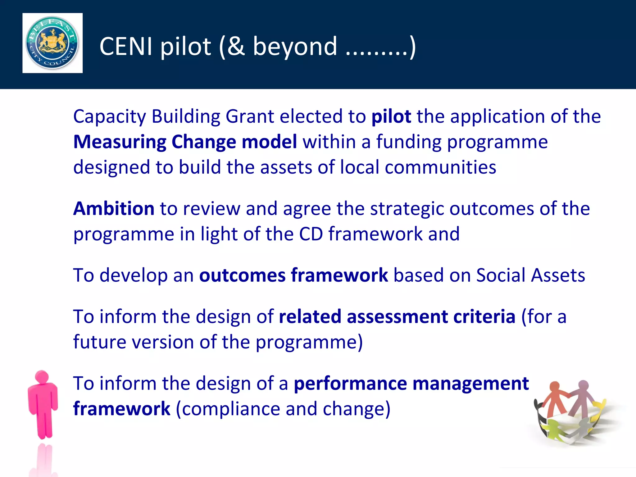 CENI pilot (& beyond .........)

Capacity Building Grant elected to pilot the application of the
Measuring Change model within a funding programme
designed to build the assets of local communities
Ambition to review and agree the strategic outcomes of the
programme in light of the CD framework and
To develop an outcomes framework based on Social Assets
To inform the design of related assessment criteria (for a
future version of the programme)
To inform the design of a performance management
framework (compliance and change)
 