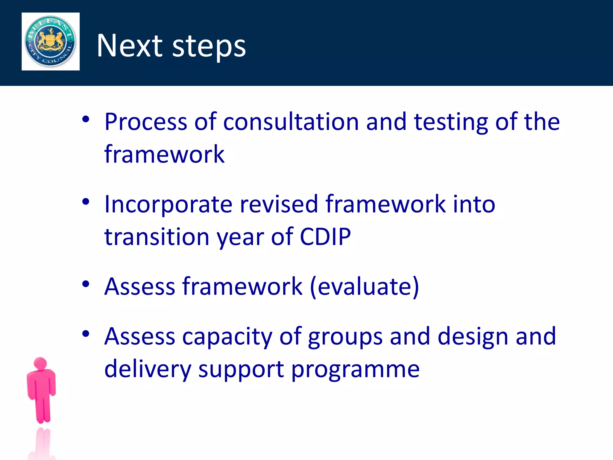 Next steps

• Process of consultation and testing of the
  framework
• Incorporate revised framework into
  transition year of CDIP
• Assess framework (evaluate)
• Assess capacity of groups and design and
  delivery support programme

                                               72
 