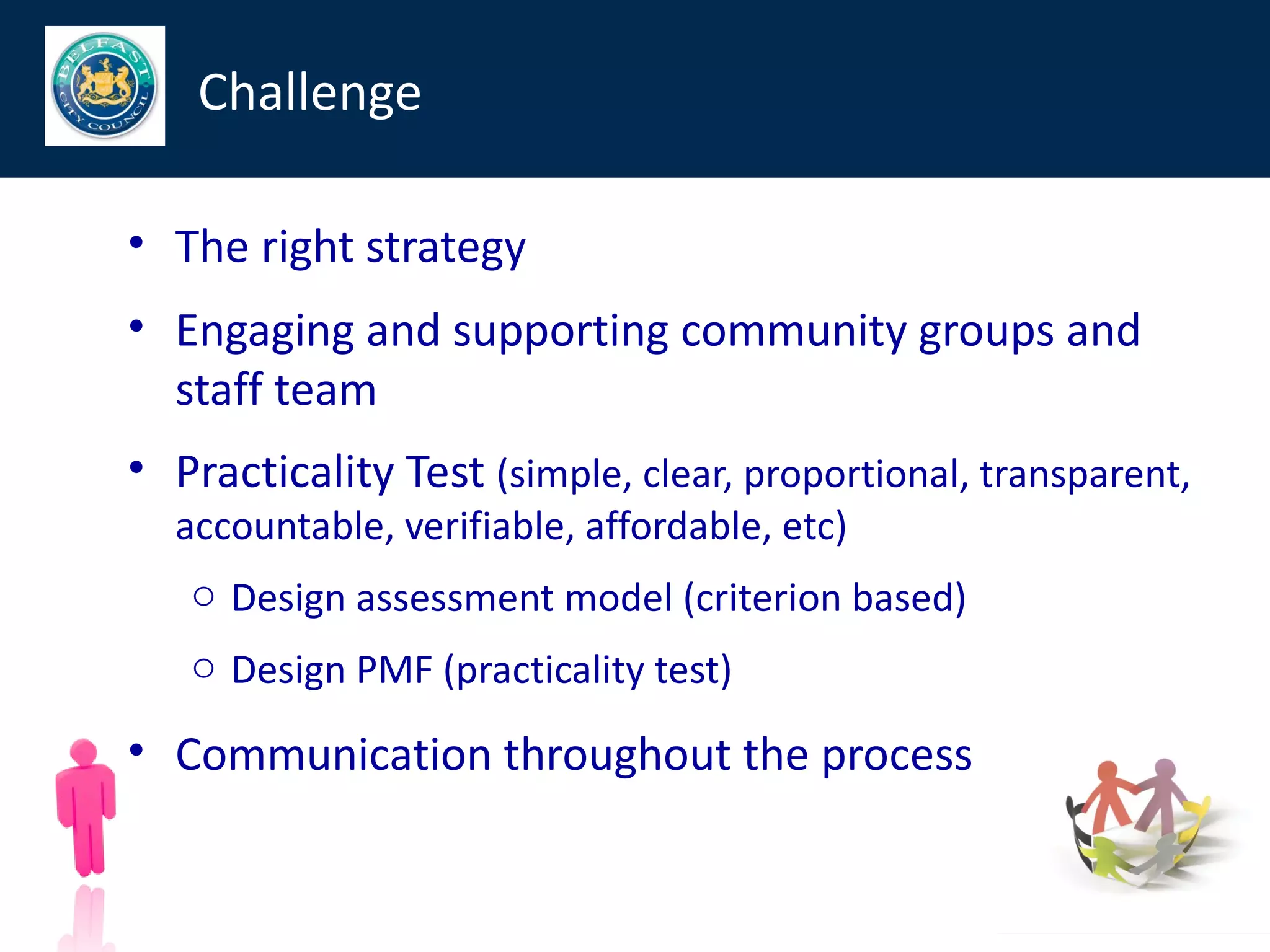 Challenge

• The right strategy
• Engaging and supporting community groups and
  staff team
• Practicality Test (simple, clear, proportional, transparent,
  accountable, verifiable, affordable, etc)
   o Design assessment model (criterion based)
   o Design PMF (practicality test)

• Communication throughout the process
 
