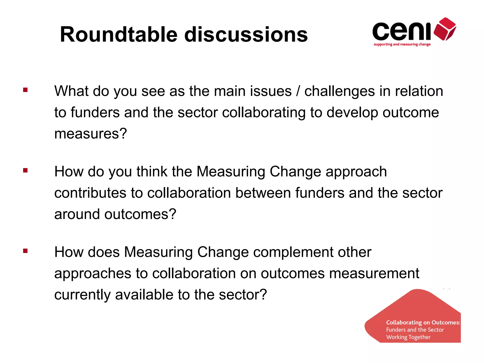 Roundtable discussions

   What do you see as the main issues / challenges in relation
    to funders and the sector collaborating to develop outcome
    measures?

   How do you think the Measuring Change approach
    contributes to collaboration between funders and the sector
    around outcomes?

   How does Measuring Change complement other
    approaches to collaboration on outcomes measurement
    currently available to the sector?
 