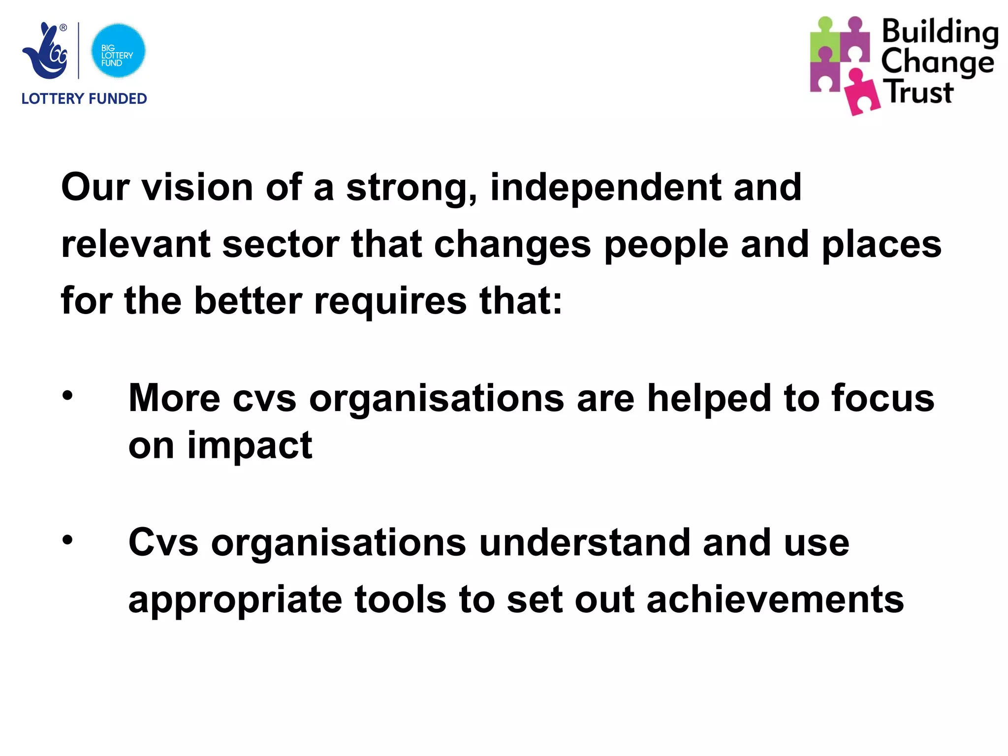 Our vision of a strong, independent and
relevant sector that changes people and places
for the better requires that:

•   More cvs organisations are helped to focus
    on impact

•   Cvs organisations understand and use
    appropriate tools to set out achievements
 
