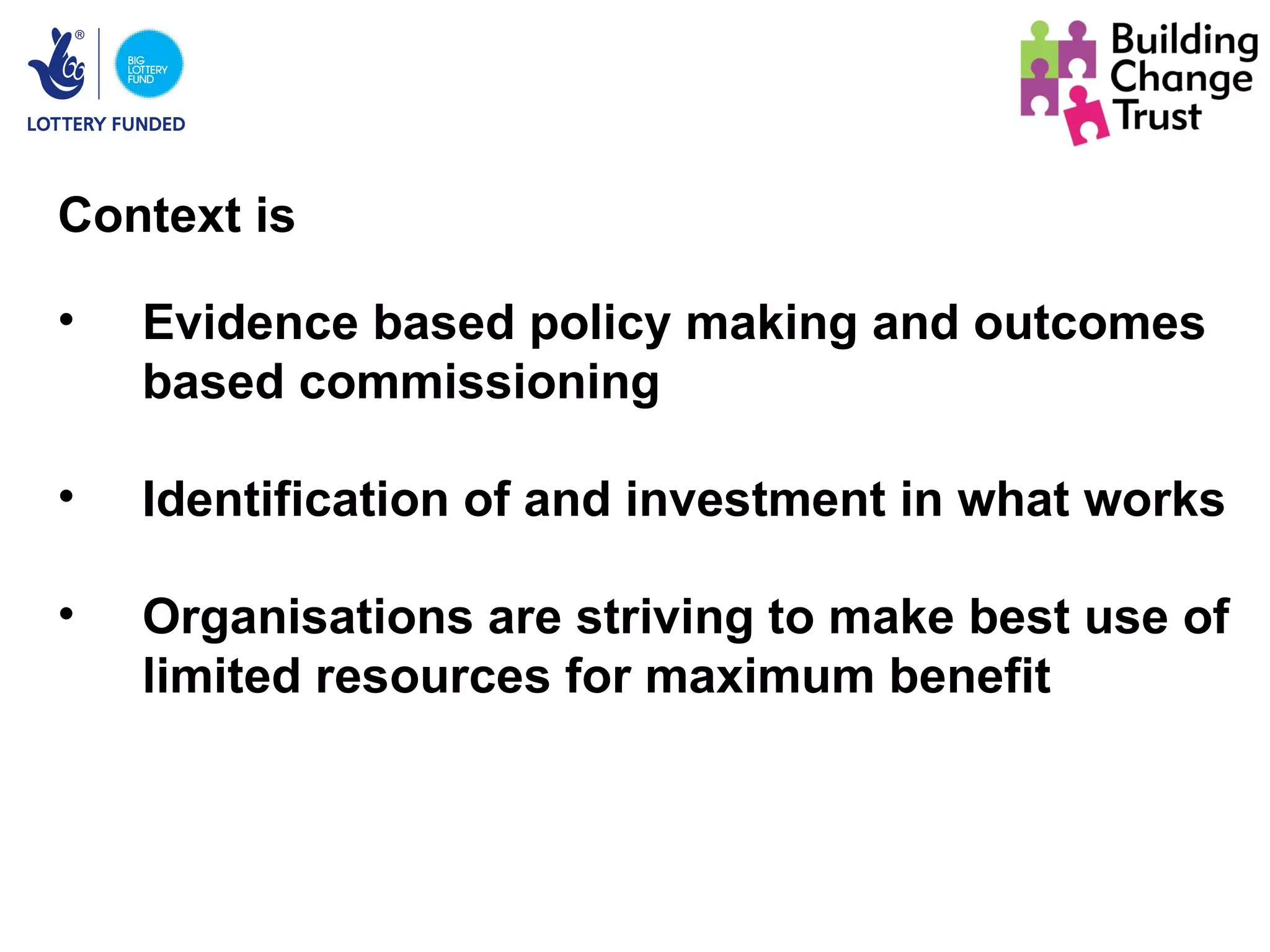 Context is

•   Evidence based policy making and outcomes
    based commissioning

•   Identification of and investment in what works

•   Organisations are striving to make best use of
    limited resources for maximum benefit
 