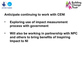 Anticipate continuing to work with CENI

•   Exploring use of impact measurement
    process with government

•   Will also be working in partnership with NPC
    and others to bring benefits of Inspiring
    Impact to NI
 