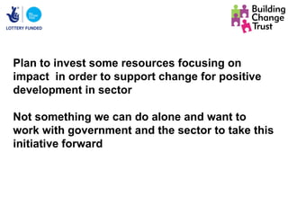Plan to invest some resources focusing on
impact in order to support change for positive
development in sector

Not something we can do alone and want to
work with government and the sector to take this
initiative forward
 