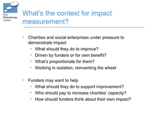What’s the context for impact
measurement?

•   Charities and social enterprises under pressure to
    demonstrate impact
     • What should they do to improve?
     • Driven by funders or for own benefit?
     • What’s proportionate for them?
     • Working in isolation, reinventing the wheel

•   Funders may want to help
     • What should they do to support improvement?
     • Who should pay to increase charities’ capacity?
     • How should funders think about their own impact?
 