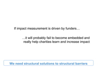 If impact measurement is driven by funders…

        …it will probably fail to become embedded and
        really help charities learn and increase impact




We need structural solutions to structural barriers
 