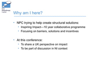 Why am I here?

• NPC trying to help create structural solutions:
   • Inspiring Impact—10 year collaborative programme
   • Focusing on barriers, solutions and incentives


• At this conference:
   • To share a UK perspective on impact
   • To be part of discussion in NI context
 