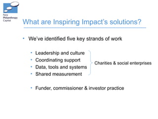 What are Inspiring Impact’s solutions?

• We’ve identified five key strands of work

   •   Leadership and culture
   •   Coordinating support
                                 Charities & social enterprises
   •   Data, tools and systems
   •   Shared measurement

   • Funder, commissioner & investor practice
 