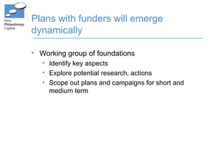 Plans with funders will emerge
dynamically

• Working group of foundations
   • Identify key aspects
   • Explore potential research, actions
   • Scope out plans and campaigns for short and
     medium term
 