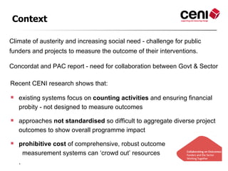 Context

Climate of austerity and increasing social need - challenge for public
funders and projects to measure the outcome of their interventions.

Concordat and PAC report - need for collaboration between Govt & Sector

Recent CENI research shows that:

   existing systems focus on counting activities and ensuring financial
    probity - not designed to measure outcomes

   approaches not standardised so difficult to aggregate diverse project
    outcomes to show overall programme impact

   prohibitive cost of comprehensive, robust outcome
      measurement systems can ‘crowd out’ resources
    .
 