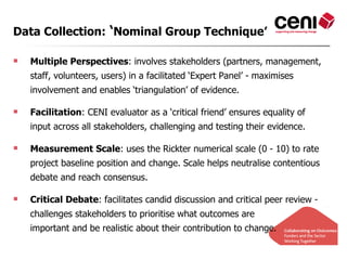 Data Collection: ‘Nominal Group Technique’

   Multiple Perspectives: involves stakeholders (partners, management,
    staff, volunteers, users) in a facilitated ‘Expert Panel’ - maximises
    involvement and enables ‘triangulation’ of evidence.

   Facilitation: CENI evaluator as a ‘critical friend’ ensures equality of
    input across all stakeholders, challenging and testing their evidence.

   Measurement Scale: uses the Rickter numerical scale (0 - 10) to rate
    project baseline position and change. Scale helps neutralise contentious
    debate and reach consensus.

   Critical Debate: facilitates candid discussion and critical peer review -
    challenges stakeholders to prioritise what outcomes are
    important and be realistic about their contribution to change.
 