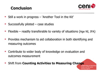 Conclusion

 Still a work in progress – ‘Another Tool in the Kit’

 Successfully piloted – case studies

 Flexible – readily transferable to variety of situations (Age NI, IFA)

 Provides mechanism to aid collaboration in both identifying and
  measuring outcomes

 Contribute to wider body of knowledge on evaluation and
  outcomes measurement

 Shift from Counting Activities to Measuring Change
 
