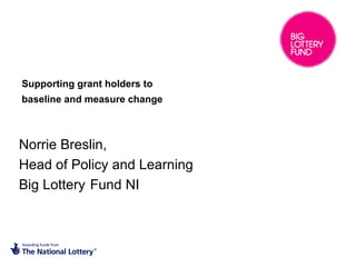 Supporting grant holders to
baseline and measure change



Norrie Breslin,
Head of Policy and Learning
Big Lottery Fund NI
 