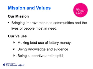 Mission and Values
Our Mission
• Bringing improvements to communities and the
  lives of people most in need.

Our Values
   Making best use of lottery money
   Using Knowledge and evidence
   Being supportive and helpful
 