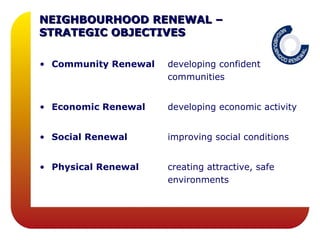 NEIGHBOURHOOD RENEWAL –
STRATEGIC OBJECTIVES

• Community Renewal   developing confident
                      communities


• Economic Renewal    developing economic activity


• Social Renewal      improving social conditions


• Physical Renewal    creating attractive, safe
                      environments
 