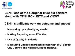 CENI - one of the 5 original Trust bid partners
along with CFNI, RCN, BITC and VNOW

CENI - significant work on outcome and impact
 Measuring Up – identifying needs

 Making Reporting more Effective

 Use of Quality Standards

 Measuring Change approach piloted with BIG, Belfast
  City Council and Neighbourhood Renewal
 
