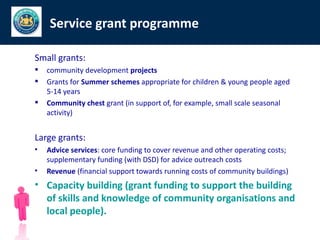 Service grant programme

Small grants:
   community development projects
   Grants for Summer schemes appropriate for children & young people aged
    5-14 years
   Community chest grant (in support of, for example, small scale seasonal
    activity)


Large grants:
•   Advice services: core funding to cover revenue and other operating costs;
    supplementary funding (with DSD) for advice outreach costs
•   Revenue (financial support towards running costs of community buildings)
• Capacity building (grant funding to support the building
  of skills and knowledge of community organisations and
  local people).
 