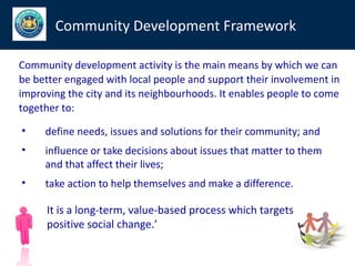 Community Development Framework

Community development activity is the main means by which we can
be better engaged with local people and support their involvement in
improving the city and its neighbourhoods. It enables people to come
together to:

•    define needs, issues and solutions for their community; and
•    influence or take decisions about issues that matter to them
     and that affect their lives;
•    take action to help themselves and make a difference.

     It is a long-term, value-based process which targets
     positive social change.’
 