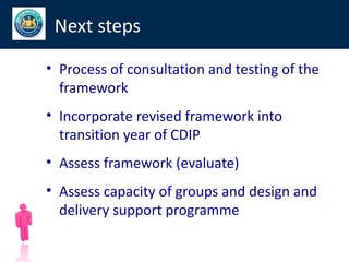 Next steps

• Process of consultation and testing of the
  framework
• Incorporate revised framework into
  transition year of CDIP
• Assess framework (evaluate)
• Assess capacity of groups and design and
  delivery support programme

                                               72
 