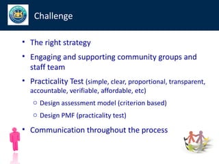 Challenge

• The right strategy
• Engaging and supporting community groups and
  staff team
• Practicality Test (simple, clear, proportional, transparent,
  accountable, verifiable, affordable, etc)
   o Design assessment model (criterion based)
   o Design PMF (practicality test)

• Communication throughout the process
 