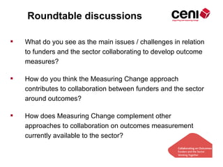 Roundtable discussions

   What do you see as the main issues / challenges in relation
    to funders and the sector collaborating to develop outcome
    measures?

   How do you think the Measuring Change approach
    contributes to collaboration between funders and the sector
    around outcomes?

   How does Measuring Change complement other
    approaches to collaboration on outcomes measurement
    currently available to the sector?
 