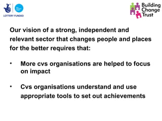 Our vision of a strong, independent and
relevant sector that changes people and places
for the better requires that:

•   More cvs organisations are helped to focus
    on impact

•   Cvs organisations understand and use
    appropriate tools to set out achievements
 