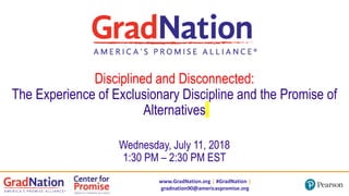 www.GradNation.org | #GradNation |
gradnation90@americaspromise.org
Disciplined and Disconnected:
The Experience of Exclusionary Discipline and the Promise of
Alternatives
Wednesday, July 11, 2018
1:30 PM – 2:30 PM EST
 
