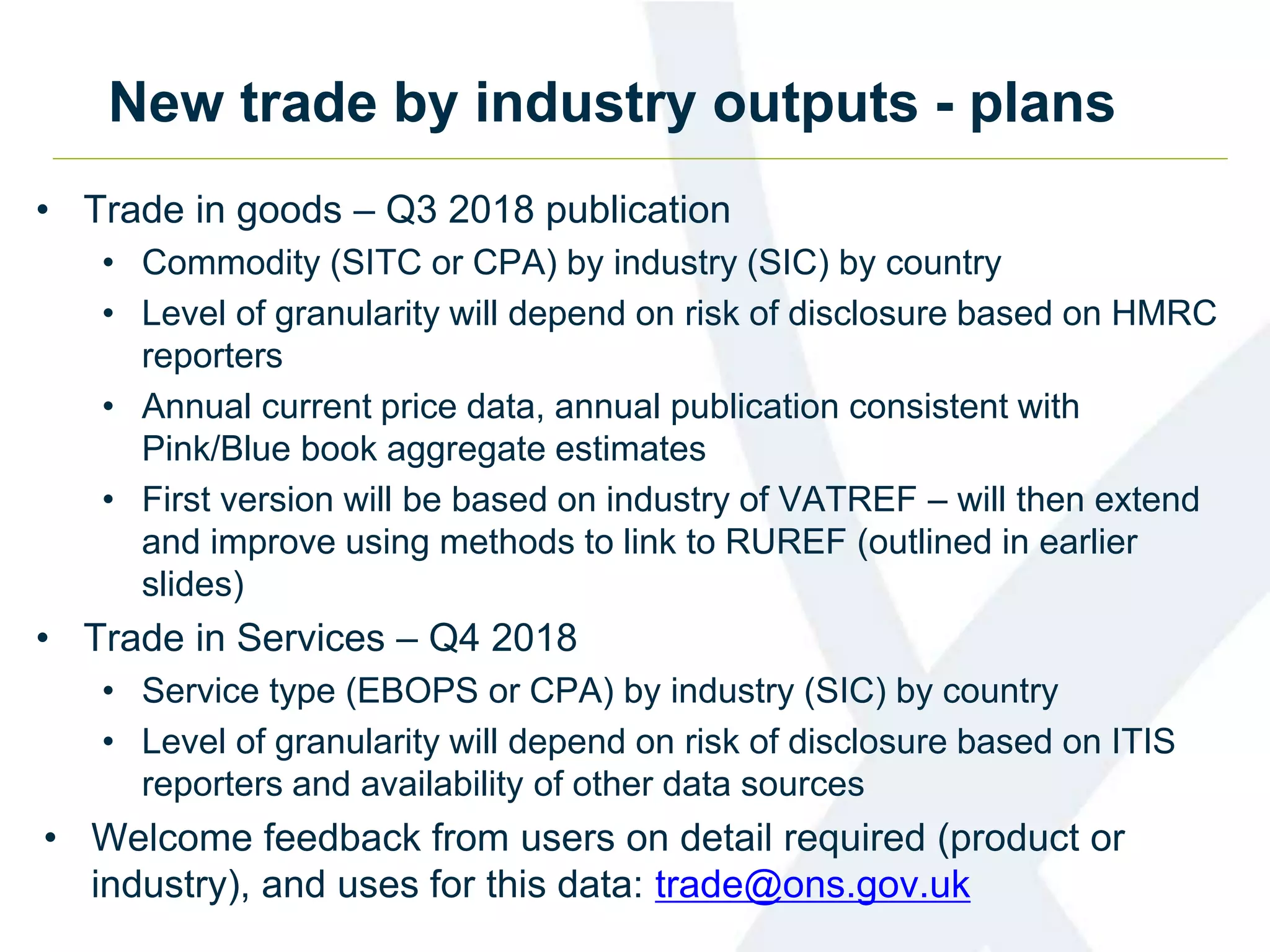 New trade by industry outputs - plans
• Trade in goods – Q3 2018 publication
• Commodity (SITC or CPA) by industry (SIC) by country
• Level of granularity will depend on risk of disclosure based on HMRC
reporters
• Annual current price data, annual publication consistent with
Pink/Blue book aggregate estimates
• First version will be based on industry of VATREF – will then extend
and improve using methods to link to RUREF (outlined in earlier
slides)
• Trade in Services – Q4 2018
• Service type (EBOPS or CPA) by industry (SIC) by country
• Level of granularity will depend on risk of disclosure based on ITIS
reporters and availability of other data sources
• Welcome feedback from users on detail required (product or
industry), and uses for this data: trade@ons.gov.uk
 